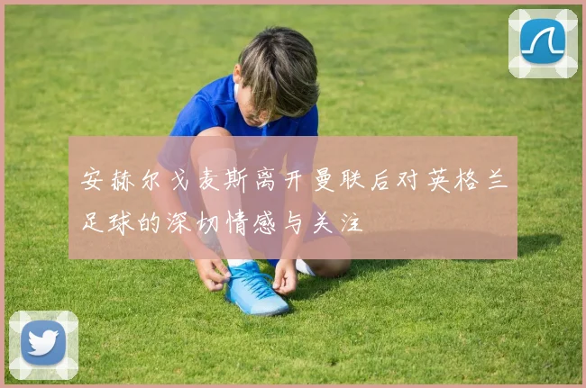 安赫尔戈麦斯离开曼联后对英格兰足球的深切情感与关注