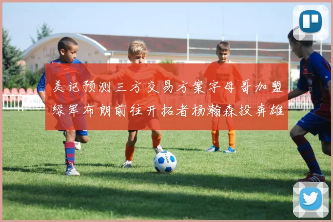 美记预测三方交易方案字母哥加盟绿军布朗前往开拓者杨瀚森投奔雄鹿