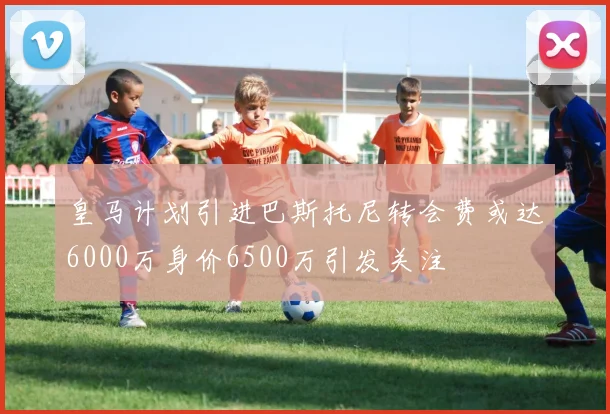 皇马计划引进巴斯托尼转会费或达6000万身价6500万引发关注