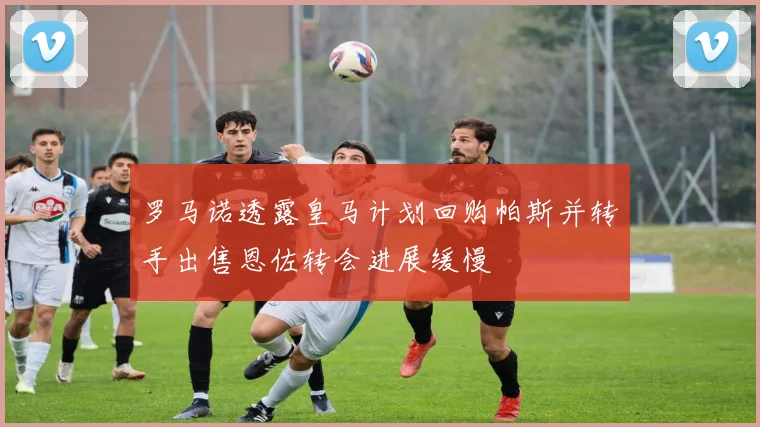 罗马诺透露皇马计划回购帕斯并转手出售恩佐转会进展缓慢