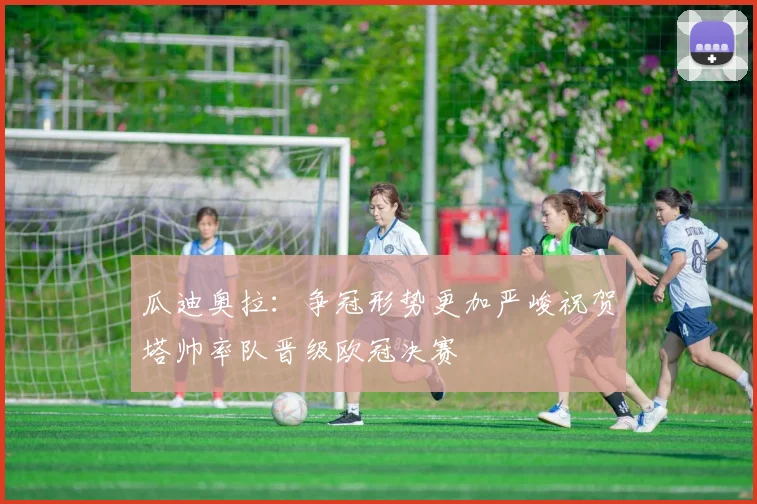 瓜迪奥拉：争冠形势更加严峻祝贺塔帅率队晋级欧冠决赛