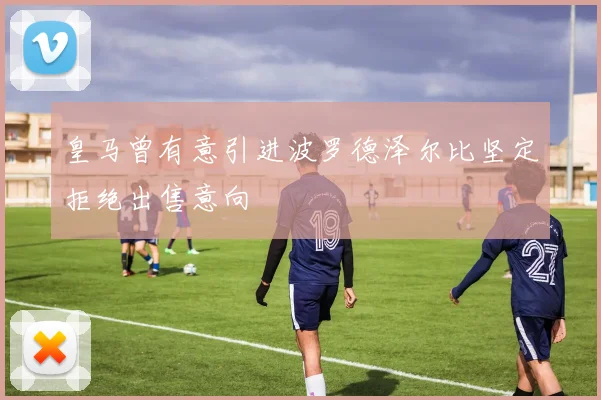 皇马曾有意引进波罗德泽尔比坚定拒绝出售意向