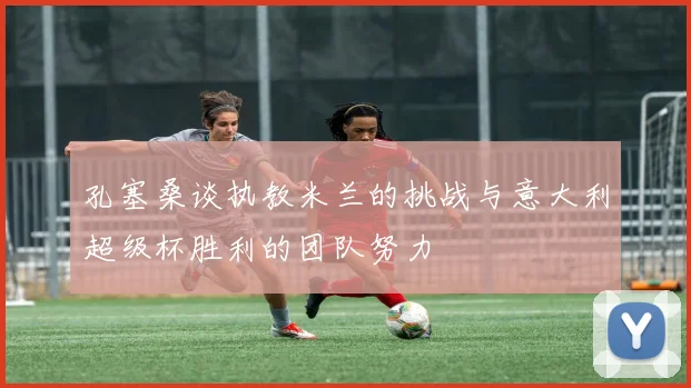 孔塞桑谈执教米兰的挑战与意大利超级杯胜利的团队努力