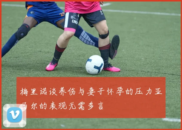 梅里诺谈养伤与妻子怀孕的压力亚马尔的表现无需多言