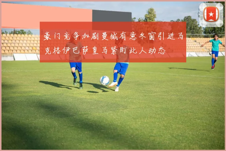 豪门竞争加剧曼城有意冬窗引进马克格伊巴萨皇马紧盯此人动态