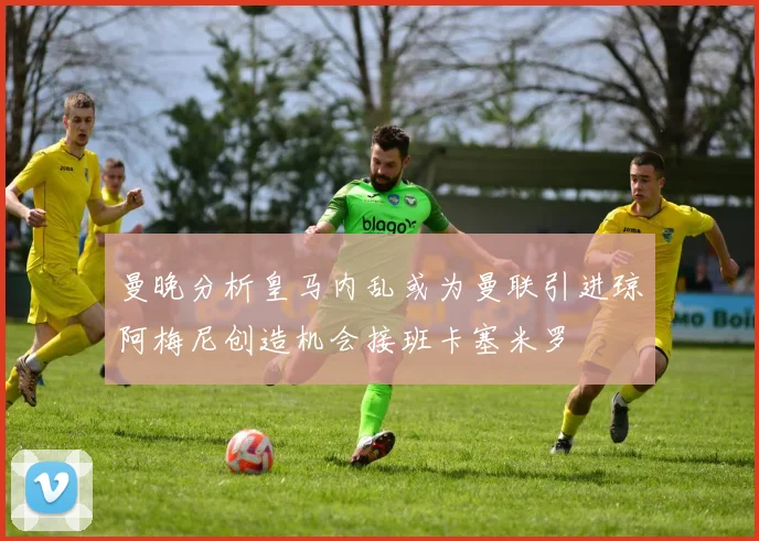 曼晚分析皇马内乱或为曼联引进琼阿梅尼创造机会接班卡塞米罗
