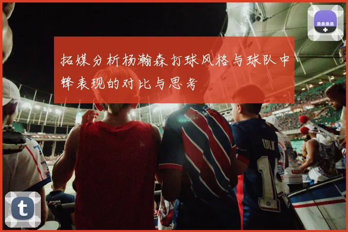 拓媒分析杨瀚森打球风格与球队中锋表现的对比与思考