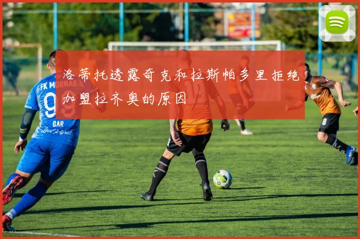 洛蒂托透露奇克和拉斯帕多里拒绝加盟拉齐奥的原因