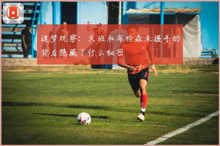 追梦观察：文班和布伦森未握手的背后隐藏了什么秘密