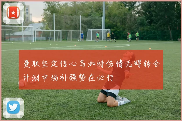 曼联坚定信心乌加特伤情无碍转会计划中场补强势在必行