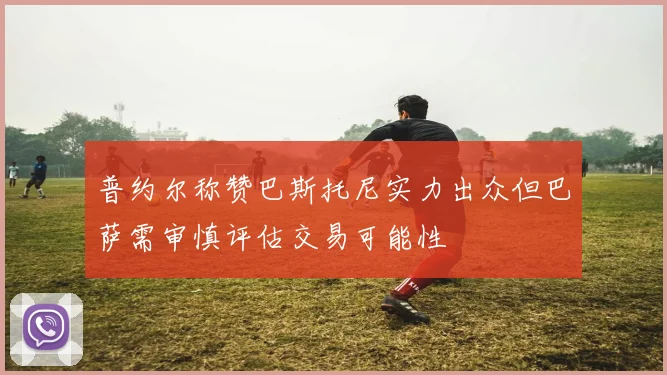 普约尔称赞巴斯托尼实力出众但巴萨需审慎评估交易可能性