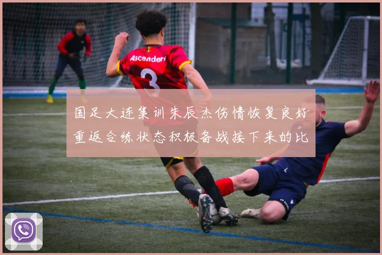国足大连集训朱辰杰伤情恢复良好重返合练状态积极备战接下来的比赛