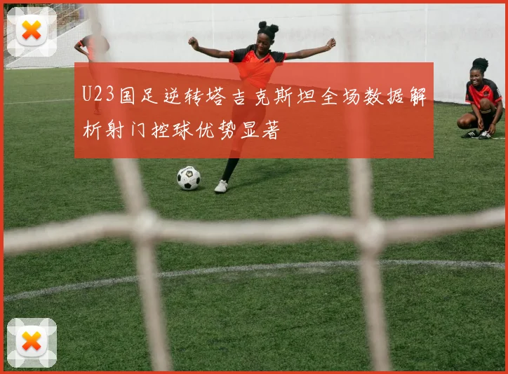 U23国足逆转塔吉克斯坦全场数据解析射门控球优势显著