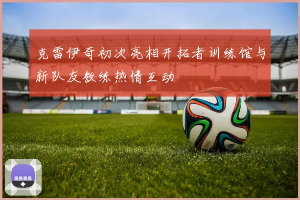 克雷伊奇初次亮相开拓者训练馆与新队友教练热情互动