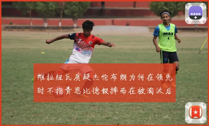 维拉纽瓦质疑杰伦布朗为何在领先时不指责恩比德假摔而在被淘汰后才发声