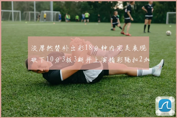 淡厚然替补出彩18分钟内完美表现砍下10分3板3断并上演精彩隔扣2加1