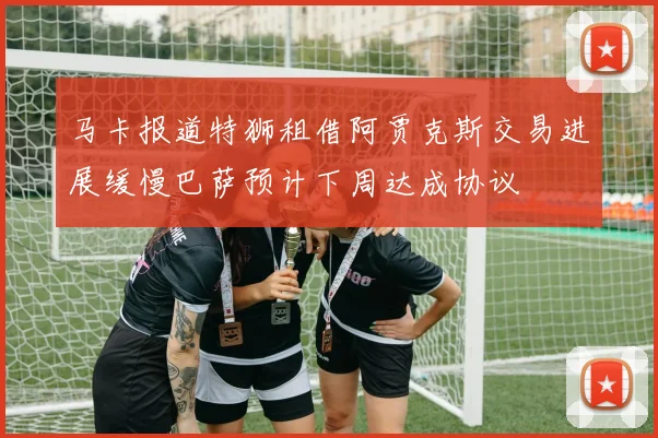 马卡报道特狮租借阿贾克斯交易进展缓慢巴萨预计下周达成协议