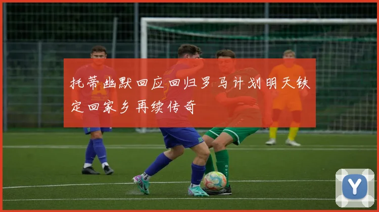 托蒂幽默回应回归罗马计划明天铁定回家乡再续传奇