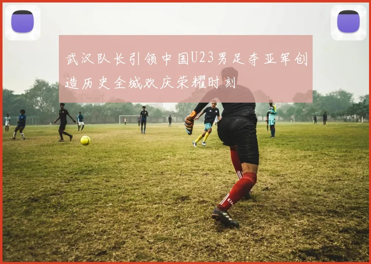 武汉队长引领中国U23男足夺亚军创造历史全城欢庆荣耀时刻