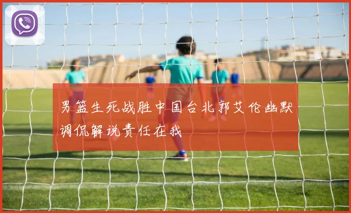 男篮生死战胜中国台北郭艾伦幽默调侃解说责任在我