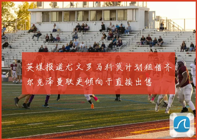 英媒报道尤文罗马科莫计划租借齐尔克泽曼联更倾向于直接出售