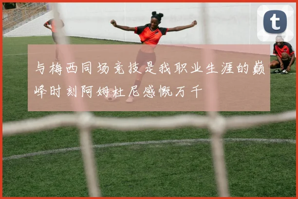 与梅西同场竞技是我职业生涯的巅峰时刻阿姆杜尼感慨万千