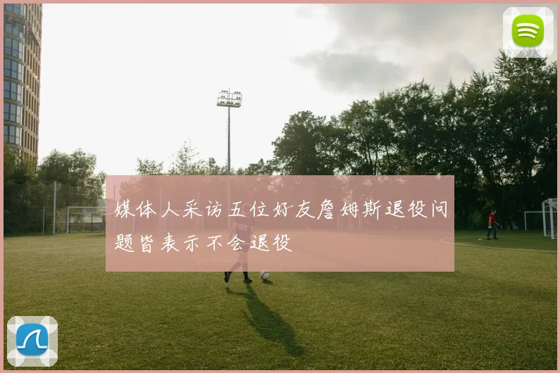 媒体人采访五位好友詹姆斯退役问题皆表示不会退役
