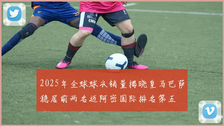 2025年全球球衣销量揭晓皇马巴萨稳居前两名迈阿密国际排名第五
