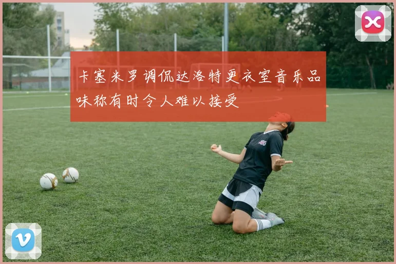 卡塞米罗调侃达洛特更衣室音乐品味称有时令人难以接受