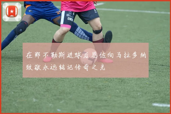 在那不勒斯进球后恩佐向马拉多纳致敬永远铭记传奇之光