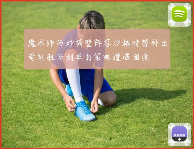 魔术师巧妙调整阵容沙梅特替补出奇制胜马刺单打策略遭遇困境