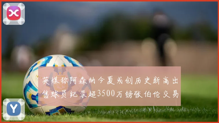 英媒称阿森纳今夏或创历史新高出售球员纪录超3500万镑张伯伦交易