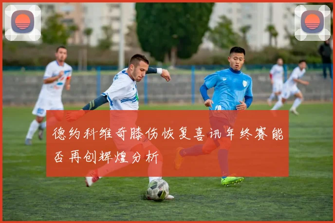 德约科维奇膝伤恢复喜讯年终赛能否再创辉煌分析